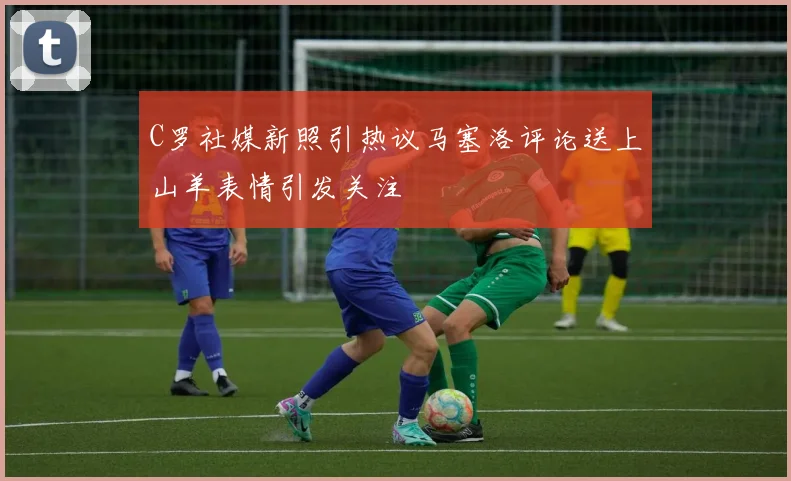 C罗社媒新照引热议马塞洛评论送上山羊表情引发关注