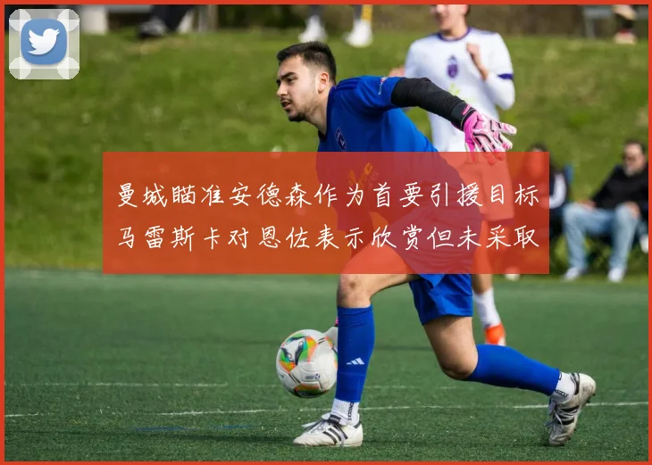 曼城瞄准安德森作为首要引援目标马雷斯卡对恩佐表示欣赏但未采取行动