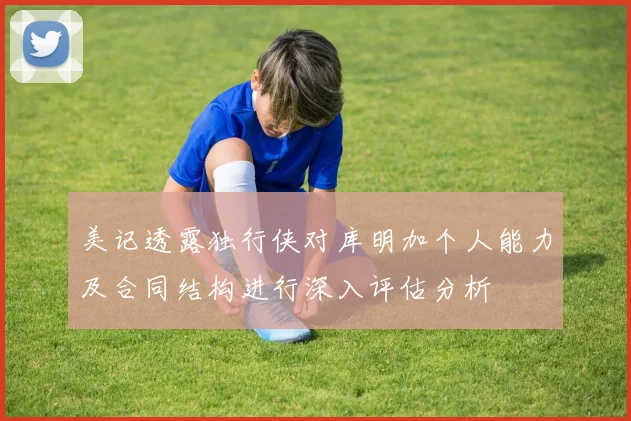 美记透露独行侠对库明加个人能力及合同结构进行深入评估分析