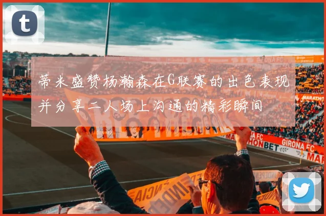 蒂米盛赞杨瀚森在G联赛的出色表现并分享二人场上沟通的精彩瞬间