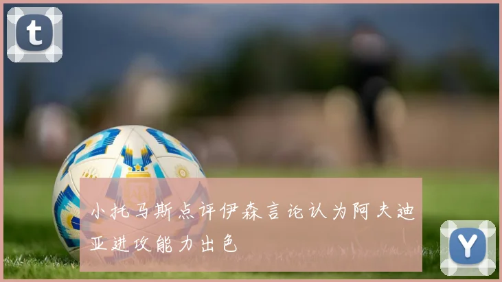 小托马斯点评伊森言论认为阿夫迪亚进攻能力出色