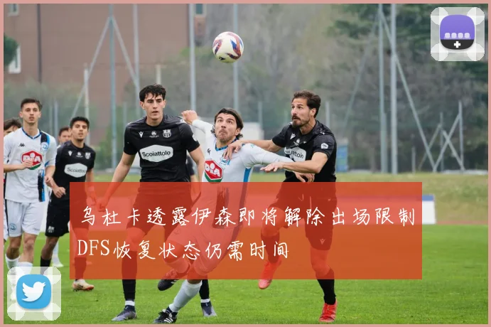 乌杜卡透露伊森即将解除出场限制DFS恢复状态仍需时间