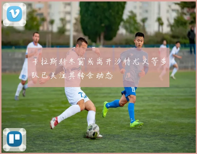 卡拉斯科冬窗或离开沙特尤文等多队已关注其转会动态