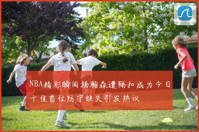 NBA精彩瞬间杨瀚森遭隔扣成为今日十佳首位防守缺失引发热议