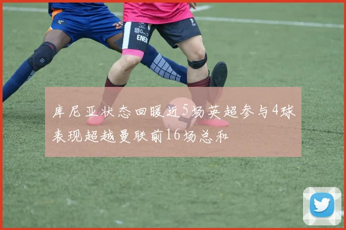 库尼亚状态回暖近5场英超参与4球表现超越曼联前16场总和