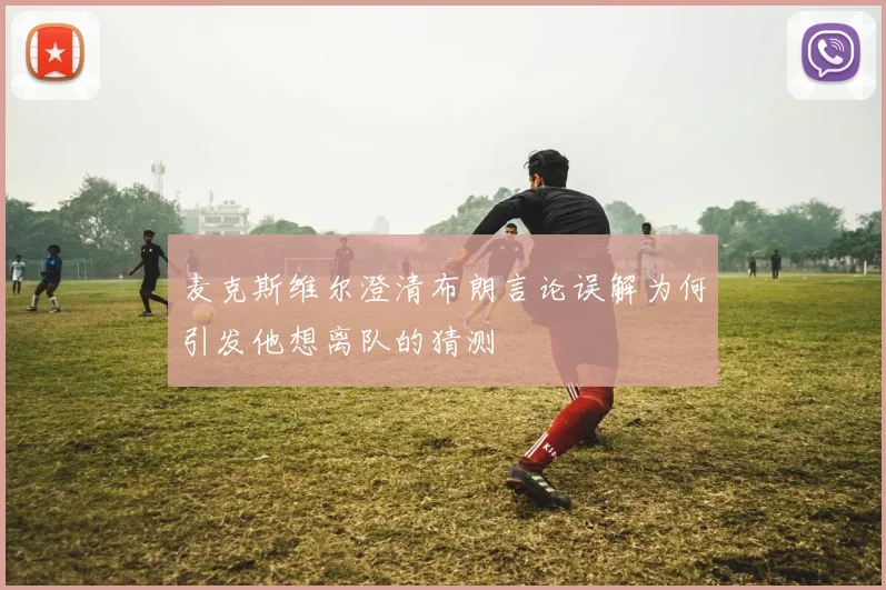 麦克斯维尔澄清布朗言论误解为何引发他想离队的猜测