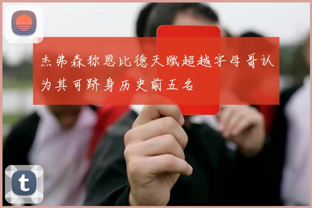 杰弗森称恩比德天赋超越字母哥认为其可跻身历史前五名