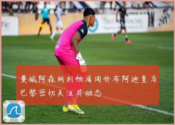 曼城阿森纳利物浦询价布阿迪皇马巴黎密切关注其动态