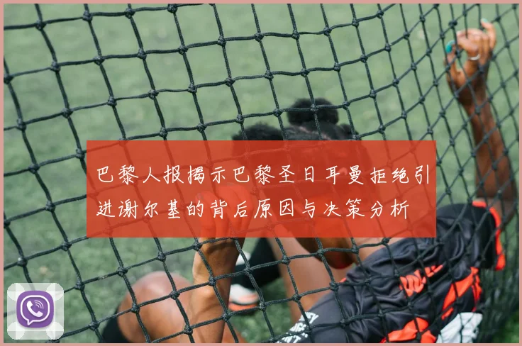 巴黎人报揭示巴黎圣日耳曼拒绝引进谢尔基的背后原因与决策分析